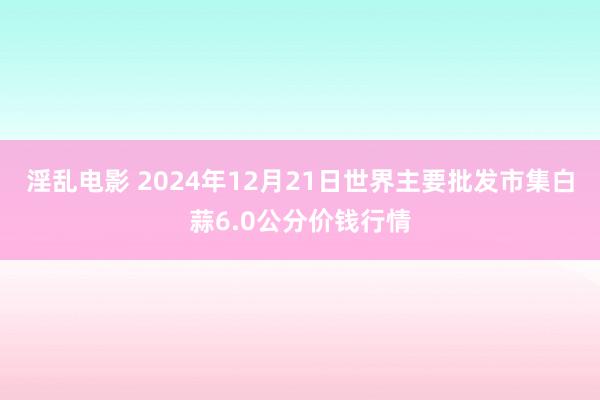 淫乱电影 2024年12月21日世界主要批发市集白蒜6.0公分价钱行情