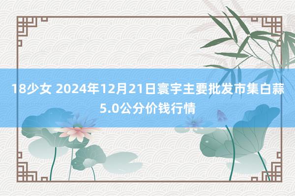 18少女 2024年12月21日寰宇主要批发市集白蒜5.0公分价钱行情