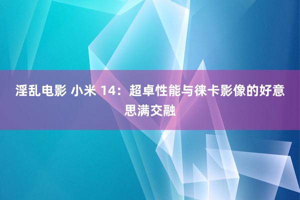 淫乱电影 小米 14：超卓性能与徕卡影像的好意思满交融