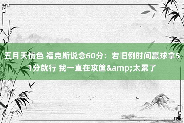 五月天情色 福克斯说念60分：若旧例时间赢球拿51分就行 我一直在攻筐&太累了