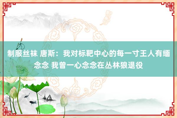 制服丝袜 唐斯：我对标靶中心的每一寸王人有缅念念 我曾一心念念在丛林狼退役