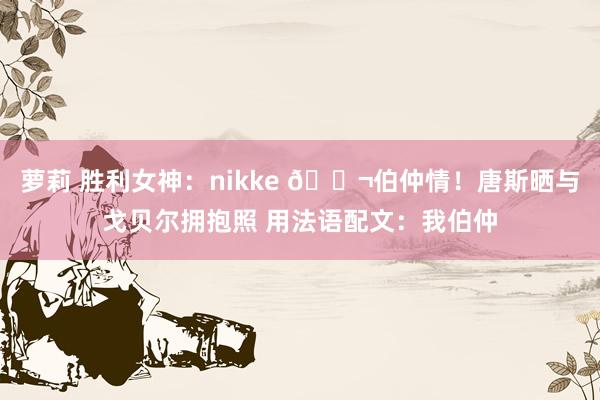 萝莉 胜利女神：nikke 👬伯仲情！唐斯晒与戈贝尔拥抱照 用法语配文：我伯仲