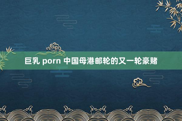 巨乳 porn 中国母港邮轮的又一轮豪赌