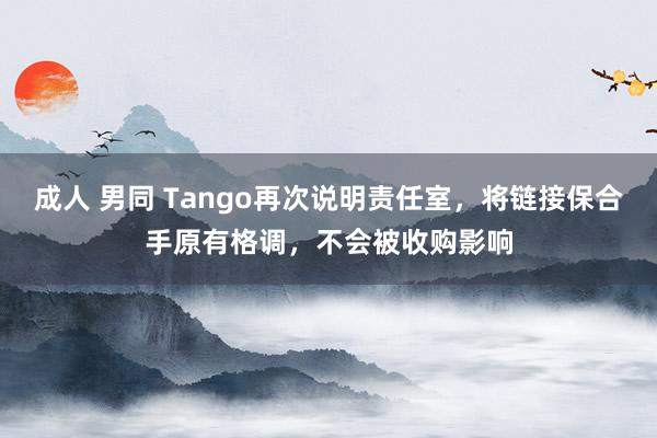 成人 男同 Tango再次说明责任室，将链接保合手原有格调，不会被收购影响