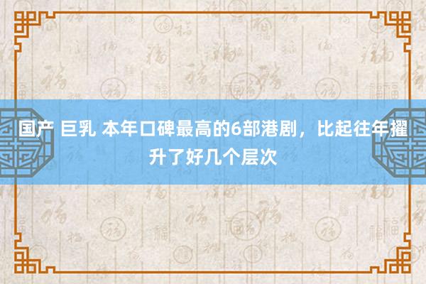 国产 巨乳 本年口碑最高的6部港剧，比起往年擢升了好几个层次