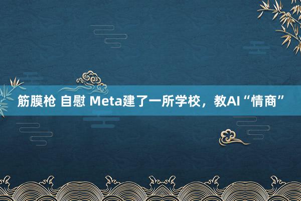 筋膜枪 自慰 Meta建了一所学校，教AI“情商”