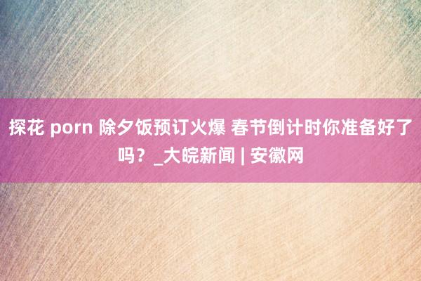 探花 porn 除夕饭预订火爆 春节倒计时你准备好了吗？_大皖新闻 | 安徽网