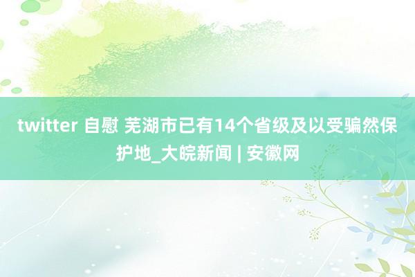 twitter 自慰 芜湖市已有14个省级及以受骗然保护地_大皖新闻 | 安徽网