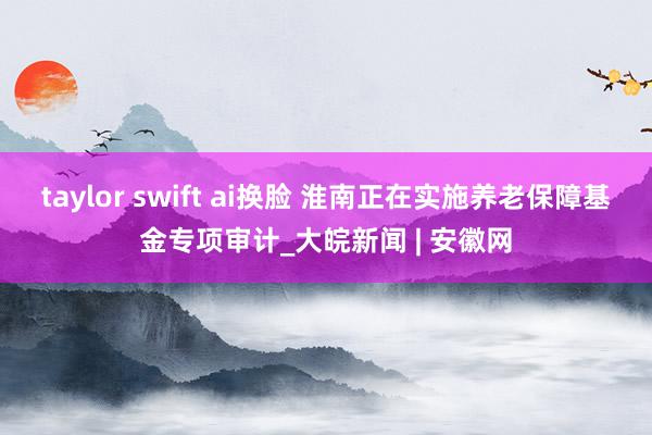 taylor swift ai换脸 淮南正在实施养老保障基金专项审计_大皖新闻 | 安徽网