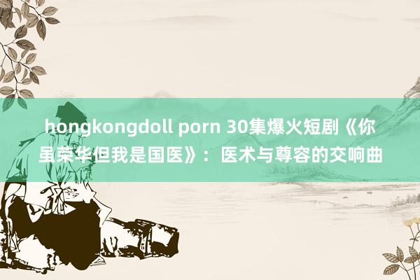 hongkongdoll porn 30集爆火短剧《你虽荣华但我是国医》：医术与尊容的交响曲