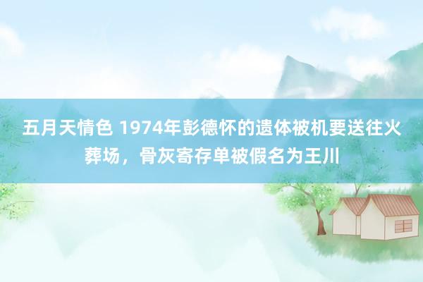 五月天情色 1974年彭德怀的遗体被机要送往火葬场，骨灰寄存单被假名为王川