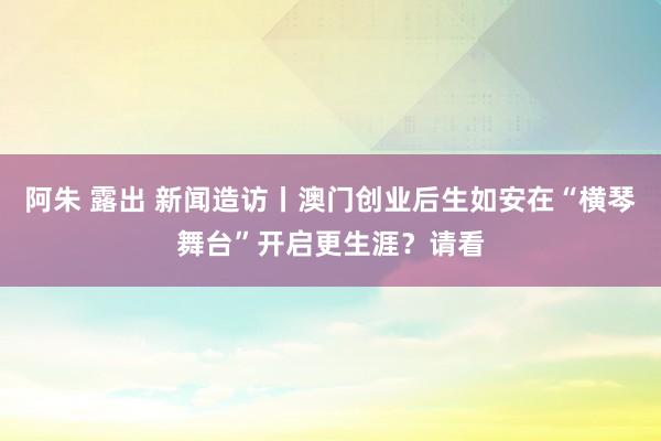 阿朱 露出 新闻造访丨澳门创业后生如安在“横琴舞台”开启更生涯？请看