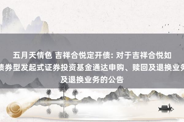 五月天情色 吉祥合悦定开债: 对于吉祥合悦如期通达债券型发起式证券投资基金通达申购、赎回及退换业务的公告