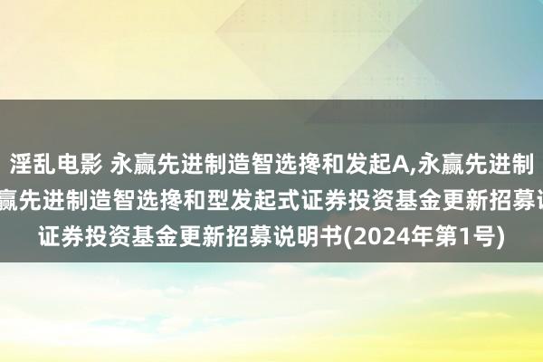 淫乱电影 永赢先进制造智选搀和发起A，永赢先进制造智选搀和发起C: 永赢先进制造智选搀和型发起式证券投资基金更新招募说明书(2024年第1号)