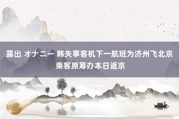 露出 オナニー 韩失事客机下一航班为济州飞北京 乘客原筹办本日返京