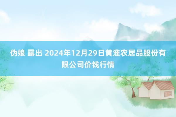 伪娘 露出 2024年12月29日黄淮农居品股份有限公司价钱行情