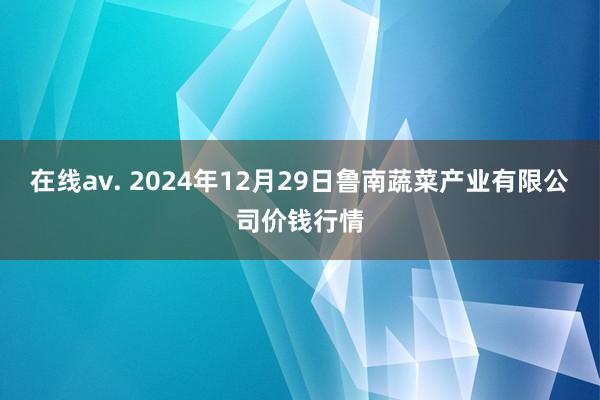 在线av. 2024年12月29日鲁南蔬菜产业有限公司价钱行情