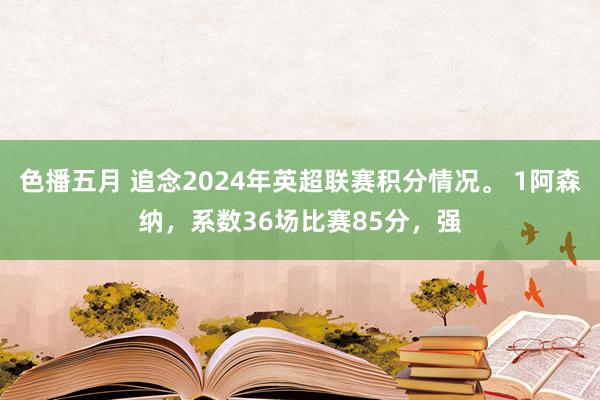 色播五月 追念2024年英超联赛积分情况。 1阿森纳，系数36场比赛85分，强