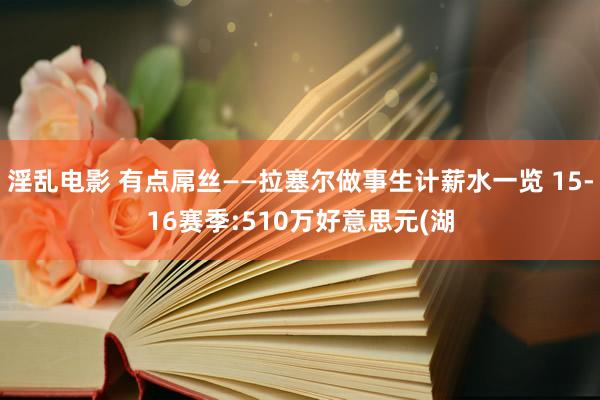 淫乱电影 有点屌丝——拉塞尔做事生计薪水一览 15-16赛季:510万好意思元(湖