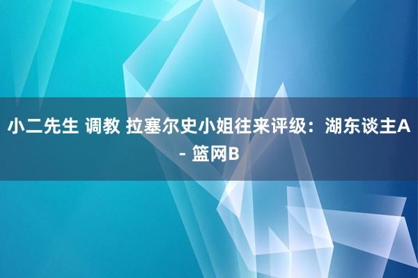 小二先生 调教 拉塞尔史小姐往来评级：湖东谈主A- 篮网B