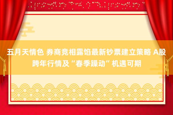 五月天情色 券商竞相露馅最新钞票建立策略 A股跨年行情及“春季躁动”机遇可期