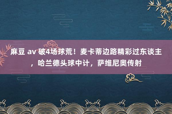 麻豆 av 破4场球荒！麦卡蒂边路精彩过东谈主，哈兰德头球中计，萨维尼奥传射