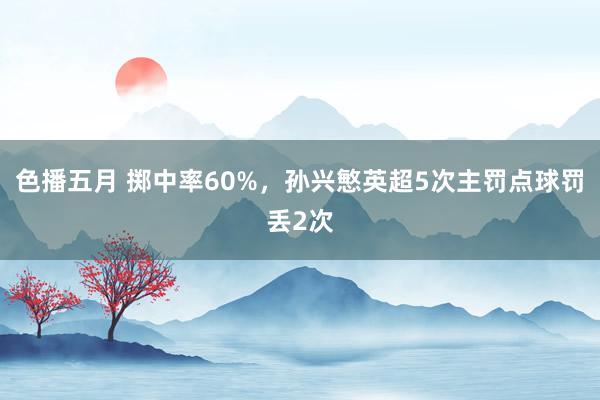 色播五月 掷中率60%，孙兴慜英超5次主罚点球罚丢2次