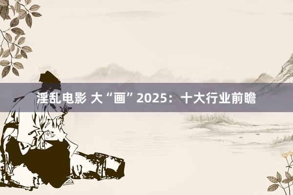 淫乱电影 大“画”2025：十大行业前瞻