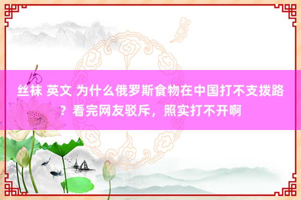 丝袜 英文 为什么俄罗斯食物在中国打不支拨路？看完网友驳斥，照实打不开啊