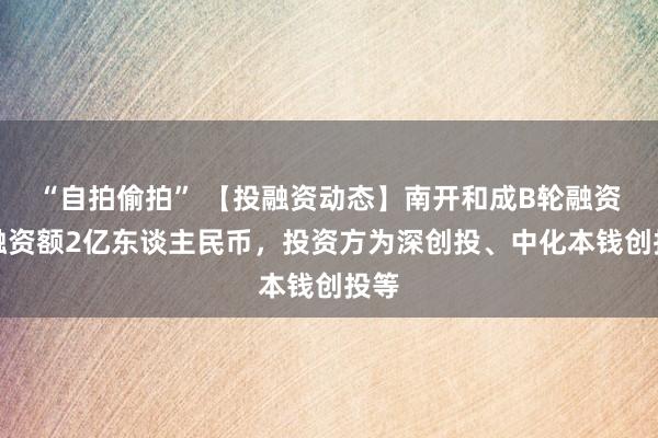 “自拍偷拍” 【投融资动态】南开和成B轮融资，融资额2亿东谈主民币，投资方为深创投、中化本钱创投等