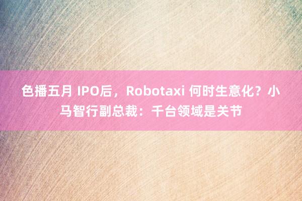 色播五月 IPO后，Robotaxi 何时生意化？小马智行副总裁：千台领域是关节