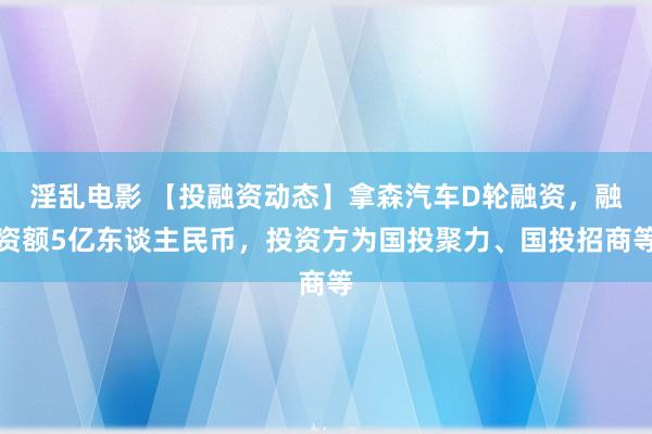 淫乱电影 【投融资动态】拿森汽车D轮融资，融资额5亿东谈主民币，投资方为国投聚力、国投招商等