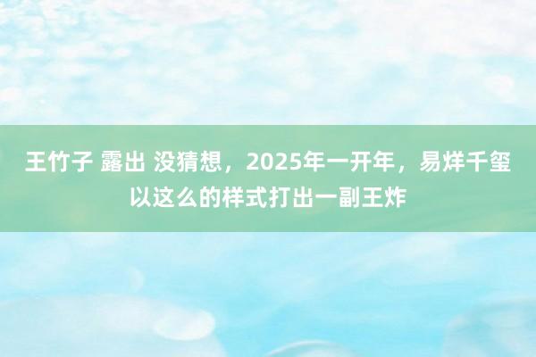 王竹子 露出 没猜想，2025年一开年，易烊千玺以这么的样式打出一副王炸