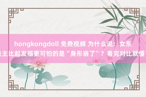 hongkongdoll 免费视频 为什么说：女东谈主比起发福更可怕的是“身形崩了”？看完对比就懂了