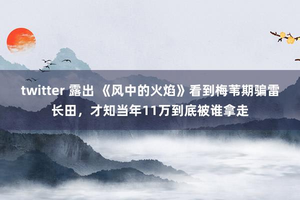 twitter 露出 《风中的火焰》看到梅苇期骗雷长田，才知当年11万到底被谁拿走