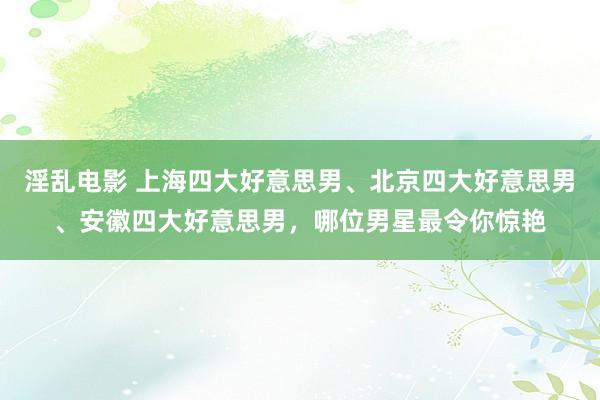 淫乱电影 上海四大好意思男、北京四大好意思男、安徽四大好意思男，哪位男星最令你惊艳