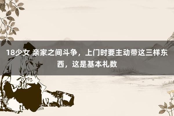 18少女 亲家之间斗争，上门时要主动带这三样东西，这是基本礼数