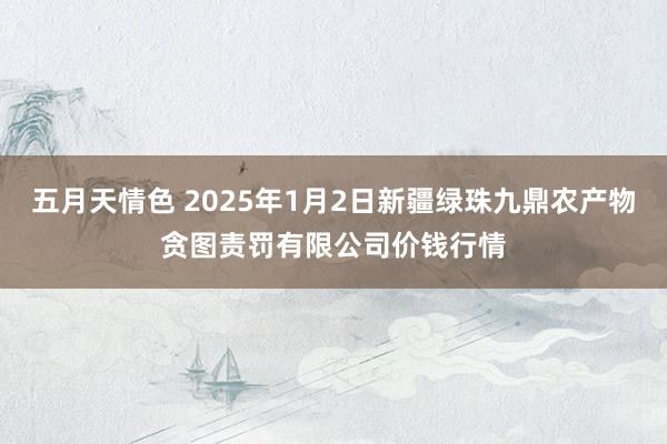 五月天情色 2025年1月2日新疆绿珠九鼎农产物贪图责罚有限公司价钱行情