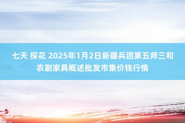 七天 探花 2025年1月2日新疆兵团第五师三和农副家具概述批发市集价钱行情