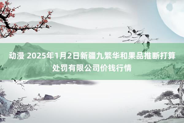 动漫 2025年1月2日新疆九繁华和果品推断打算处罚有限公司价钱行情