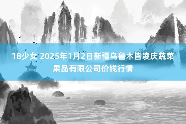 18少女 2025年1月2日新疆乌鲁木皆凌庆蔬菜果品有限公司价钱行情