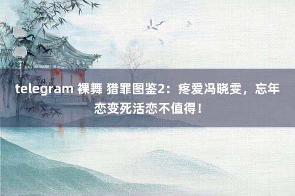 telegram 裸舞 猎罪图鉴2：疼爱冯晓雯，忘年恋变死活恋不值得！