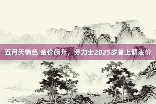 五月天情色 金价飙升，劳力士2025岁首上调表价