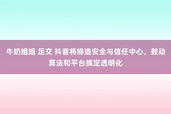 牛奶姐姐 足交 抖音将缔造安全与信任中心，鼓动算法和平台搞定透明化