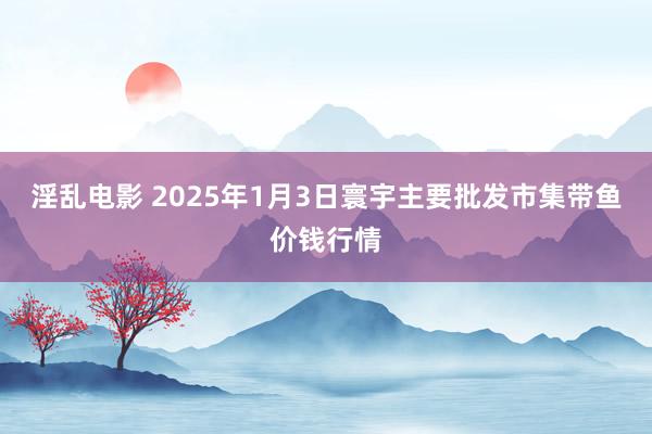 淫乱电影 2025年1月3日寰宇主要批发市集带鱼价钱行情