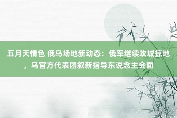 五月天情色 俄乌场地新动态：俄军继续攻城掠地，乌官方代表团叙新指导东说念主会面