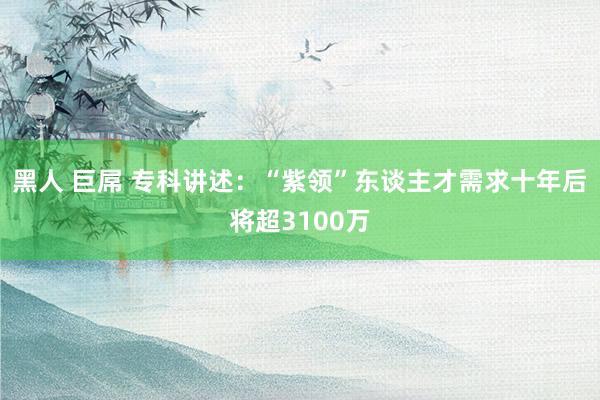 黑人 巨屌 专科讲述：“紫领”东谈主才需求十年后将超3100万