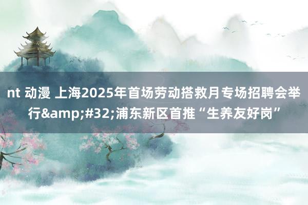 nt 动漫 上海2025年首场劳动搭救月专场招聘会举行&#32;浦东新区首推“生养友好岗”