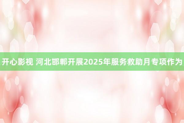 开心影视 河北邯郸开展2025年服务救助月专项作为