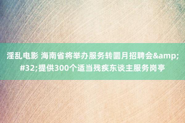 淫乱电影 海南省将举办服务转圜月招聘会&#32;提供300个适当残疾东谈主服务岗亭